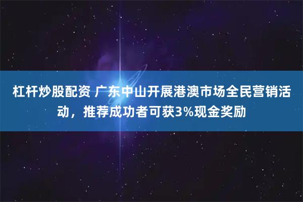杠杆炒股配资 广东中山开展港澳市场全民营销活动，推荐成功者可获3%现金奖励