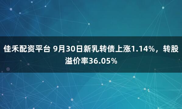 佳禾配资平台 9月30日新乳转债上涨1.14%，转股溢价率36.05%