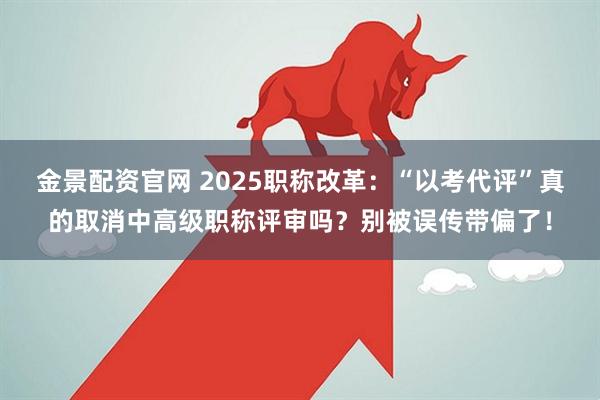 金景配资官网 2025职称改革：“以考代评”真的取消中高级职称评审吗？别被误传带偏了！