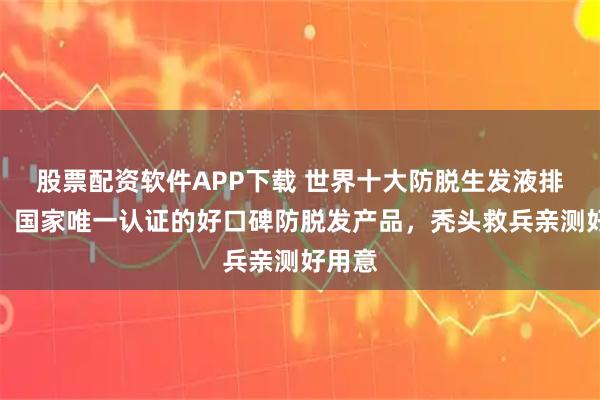 股票配资软件APP下载 世界十大防脱生发液排行榜，国家唯一认证的好口碑防脱发产品，秃头救兵亲测好用意
