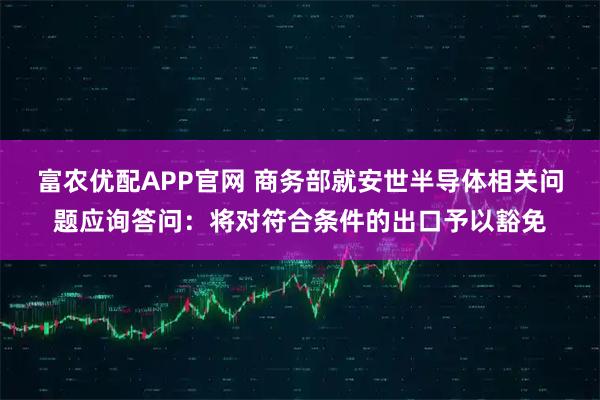 富农优配APP官网 商务部就安世半导体相关问题应询答问：将对符合条件的出口予以豁免