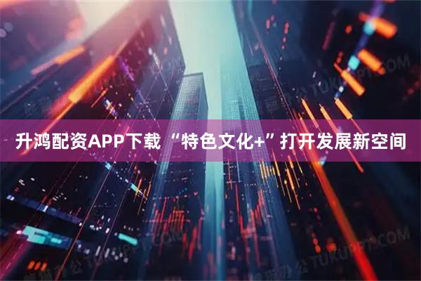 升鸿配资APP下载 “特色文化+”打开发展新空间