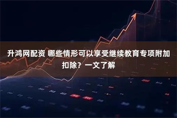 升鸿网配资 哪些情形可以享受继续教育专项附加扣除？一文了解