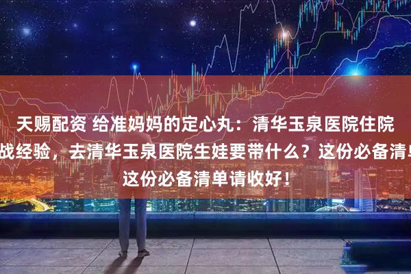 天赐配资 给准妈妈的定心丸：清华玉泉医院住院流程与实战经验，去清华玉泉医院生娃要带什么？这份必备清单请收好！