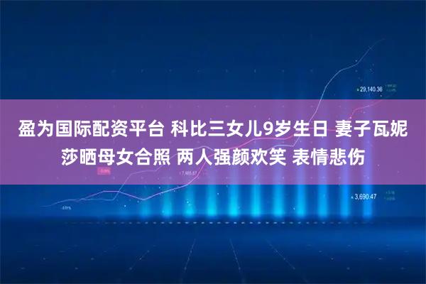 盈为国际配资平台 科比三女儿9岁生日 妻子瓦妮莎晒母女合照 两人强颜欢笑 表情悲伤