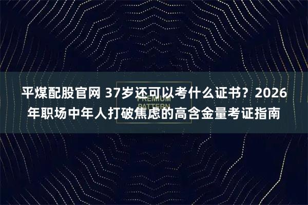 平煤配股官网 37岁还可以考什么证书？2026年职场中年人打破焦虑的高含金量考证指南