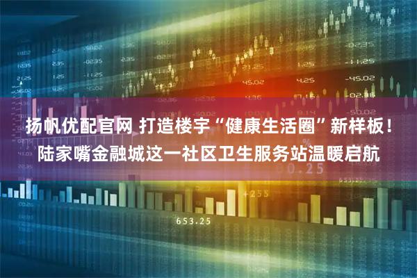 扬帆优配官网 打造楼宇“健康生活圈”新样板！陆家嘴金融城这一社区卫生服务站温暖启航