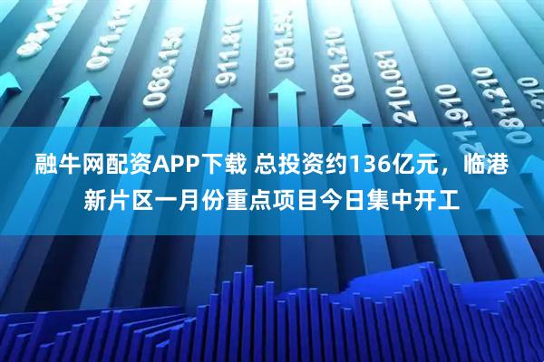 融牛网配资APP下载 总投资约136亿元，临港新片区一月份重点项目今日集中开工