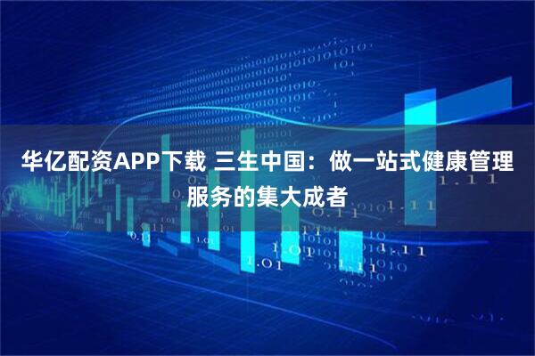 华亿配资APP下载 三生中国：做一站式健康管理服务的集大成者