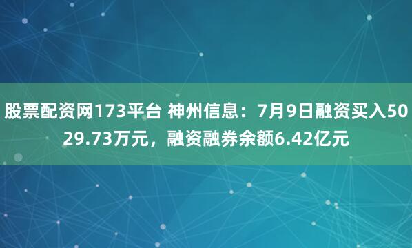 股票配资网173平台 神州信息：7月9日融资买入5029.73万元，融资融券余额6.42亿元