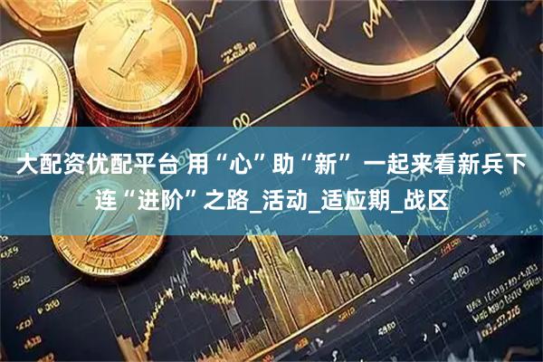 大配资优配平台 用“心”助“新” 一起来看新兵下连“进阶”之路_活动_适应期_战区