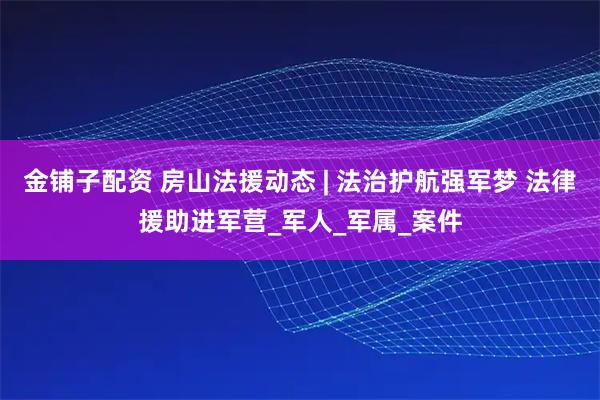 金铺子配资 房山法援动态 | 法治护航强军梦 法律援助进军营_军人_军属_案件