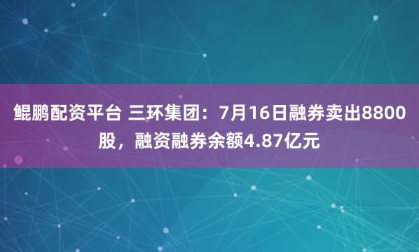 鲲鹏配资平台 三环集团：7月16日融券卖出8800股，融资融券余额4.87亿元