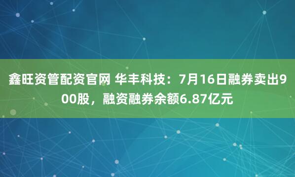 鑫旺资管配资官网 华丰科技：7月16日融券卖出900股，融资融券余额6.87亿元