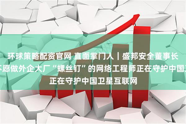 环球策略配资官网 直面掌门人｜盛邦安全董事长权小文：不愿做外企大厂“螺丝钉”的网络工程师正在守护中国卫星互联网