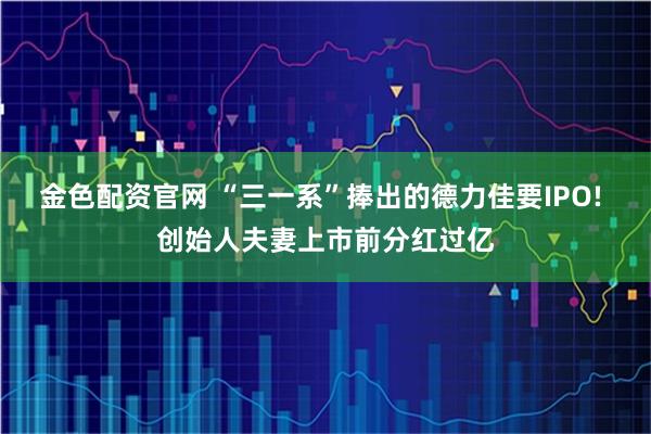 金色配资官网 “三一系”捧出的德力佳要IPO! 创始人夫妻上市前分红过亿