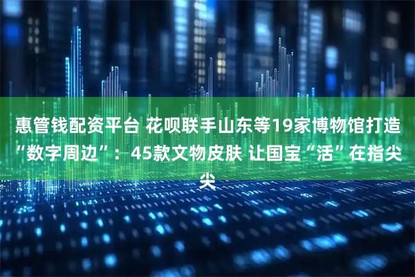 惠管钱配资平台 花呗联手山东等19家博物馆打造“数字周边”：45款文物皮肤 让国宝“活”在指尖