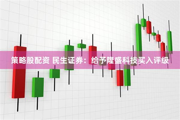 策略股配资 民生证券：给予隆盛科技买入评级