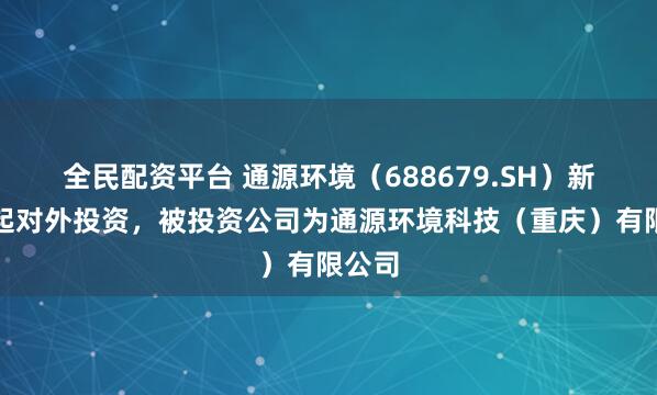 全民配资平台 通源环境（688679.SH）新增一起对外投资，被投资公司为通源环境科技（重庆）有限公司