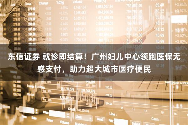 东信证券 就诊即结算！广州妇儿中心领跑医保无感支付，助力超大城市医疗便民