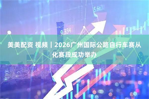 美美配资 视频｜2026广州国际公路自行车赛从化赛段成功举办